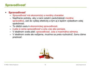 © RNDr. Marta Krajčíová 16 www.krajciova.sk
Spravodlivosť
 Spravodlivosť
– Spravodlivosť má ekonomický a morálny charakter.
– Napĺňanie potreby, aby s nami ostatní zaobchádzali morálne
spravodlivo, ústí do vyššej efektivity a tým aj k lepším výsledkom celej
spoločnosti.
– To dláždi cestu k ekonomickej spravodlivosti.
– Ľudia si cenia spravodlivosť a úctu viac ako peniaze.
– V ideálnom svete platí: spravodlivosť, úcta a maximálna odmena.
– V ideálnom svete ale nežijeme, musíme sa preto rozhodnúť, čomu dáme
prednosť.
 