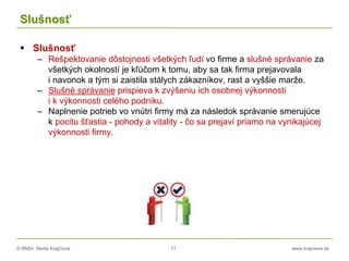 © RNDr. Marta Krajčíová 17 www.krajciova.sk
Slušnosť
 Slušnosť
– Rešpektovanie dôstojnosti všetkých ľudí vo firme a slušné správanie za
všetkých okolností je kľúčom k tomu, aby sa tak firma prejavovala
i navonok a tým si zaistila stálych zákazníkov, rast a vyššie marže.
– Slušné správanie prispieva k zvýšeniu ich osobnej výkonnosti
i k výkonnosti celého podniku.
– Naplnenie potrieb vo vnútri firmy má za následok správanie smerujúce
k pocitu šťastia - pohody a vitality - čo sa prejaví priamo na vynikajúcej
výkonnosti firmy.
 