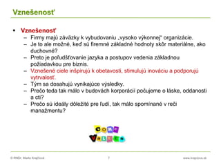 © RNDr. Marta Krajčíová 7 www.krajciova.sk
Vznešenosť
 Vznešenosť
– Firmy majú záväzky k vybudovaniu „vysoko výkonnej“ organizácie.
– Je to ale možné, keď sú firemné základné hodnoty skôr materiálne, ako
duchovné?
– Preto je poľudšťovanie jazyka a postupov vedenia základnou
požiadavkou pre biznis.
– Vznešené ciele inšpirujú k obetavosti, stimulujú inováciu a podporujú
vytrvalosť.
– Tým sa dosahujú vynikajúce výsledky.
– Prečo teda tak málo v budovách korporácií počujeme o láske, oddanosti
a cti?
– Prečo sú ideály dôležité pre ľudí, tak málo spomínané v reči
manažmentu?
 