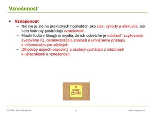 © RNDr. Marta Krajčíová 8 www.krajciova.sk
Vznešenosť
 Vznešenosť
– Nič nie je zlé na praktických hodnotách ako zisk, výhody a efektivita, ale
tieto hodnoty postrádajú vznešenosť.
– Mnohí ľudia v Googli si myslia, že ich odvetvím je múdrosť, zvyšovanie
svetového IQ, demokratizácia znalostí a umožnenie prístupu
k informáciám pre všetkých.
– Dlhodobý úspech-pracovný a osobný-vychádza z oddanosti
k ušľachtilosti a vznešenosti.
 