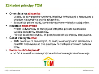 © RNDr. Marta Krajčíová 10 www.krajciova.sk
Základné princípy TQM
 Orientácia na zákazníka
– Všetko, čo sa v podniku vykonáva, musí byť formulované a regulované z
ohľadom na potreby a priania zákazníkov.
– Zákazník je pritom každý, komu odovzdávame výsledky svojej práce.
 Neustále zlepšovanie
– Kvalita je dynamicky sa rozvíjajúca kategória, pretože sa neustále
vyvíjajú požiadavky zákazníkov.
– Preto je zásadnou chybou, ak podniku podceňujú procesy zlepšovania.
 Účasť všetkých-total
– TQM považuje za samozrejmé, že snahy o uspokojovanie zákazníkov a
neustále zlepšovanie sa týka procesov na všetkých úrovniach riadenia
firmy.
 Sociálna ohľaduplnosť
– Vzťah k zamestnancom a podpore miestneho a regionálneho rozvoja.
 