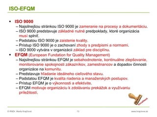 © RNDr. Marta Krajčíová 13 www.krajciova.sk
ISO-EFQM
 ISO 9000
– Najsilnejšou stránkou ISO 9000 je zameranie na procesy a dokumentáciu.
– ISO 9000 predstavuje základné nutné predpoklady, ktoré organizácia
musí splniť.
– Podstatou ISO 9000 je zaistenie kvality.
– Prístup ISO 9000 je o zachovaní zhody s predpismi a normami.
– ISO 9000 vytvára v organizácii základ pre disciplínu.
 EFQM (European Fundation for Quality Management)
– Najsilnejšou stránkou EFQM je sebahodnotenie, kontinuálne zlepšovanie,
monitorovanie spokojnosti zákazníkov, zamestnancov a dopadov činnosti
organizáce na komunitu.
– Predstavuje hľadanie ideálneho cieľového stavu.
– Podstatou EFQM je kvalita riadenia a manažerských postupov.
– Prístup EFQM je o výkonnosti a efektivite.
– EFQM motivuje organizáciu k zdolávaniu prekážok a využívaniu
príležitostí.
 