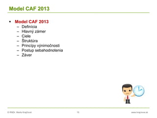 © RNDr. Marta Krajčíová 15 www.krajciova.sk
Model CAF 2013
 Model CAF 2013
– Definícia
– Hlavný zámer
– Ciele
– Štruktúra
– Princípy výnimočnosti
– Postup sebahodnotenia
– Záver
 