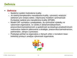 © RNDr. Marta Krajčíová 16 www.krajciova.sk
Definícia
 Definícia
– Spoločný systém hodnotenia kvality.
– Je nástroj komplexného manažérstva kvality, vytvorený verejným
sektorom pre verejný sektor, inšpirovaný modelom výnimočnosti
Európskej nadácie pre manažérstvo kvality (EFQM).
– Model CAF vychádza z predpokladu, že výnimočné výsledky vo
výkonnosti organizácie, vo vzťahu k občanom/zákazníkom,
pracovníkom/zamestnancom a spoločnosti sa dosahujú prostredníctvom
vodcovstva riadením plánovania a stratégie, pracovníkov/zamestnancov,
partnerstiev, zdrojov a procesov.
– Poskytuje pohľad na organizáciu z rôznych uhlov v rovnakom čase:
holistický prístup k analýze výkonnosti organizácie.
 