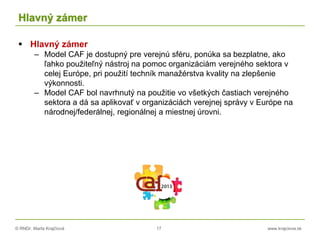 © RNDr. Marta Krajčíová 17 www.krajciova.sk
Hlavný zámer
 Hlavný zámer
– Model CAF je dostupný pre verejnú sféru, ponúka sa bezplatne, ako
ľahko použiteľný nástroj na pomoc organizáciám verejného sektora v
celej Európe, pri použití techník manažérstva kvality na zlepšenie
výkonnosti.
– Model CAF bol navrhnutý na použitie vo všetkých častiach verejného
sektora a dá sa aplikovať v organizáciách verejnej správy v Európe na
národnej/federálnej, regionálnej a miestnej úrovni.
 