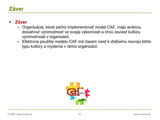© RNDr. Marta Krajčíová 23 www.krajciova.sk
Záver
 Záver
– Organizácie, ktoré začnú implementovať model CAF, majú ambíciu
dosiahnuť výnimočnosť vo svojej výkonnosti a chcú zaviesť kultúru
výnimočnosti v organizácii.
– Efektívne použitie modelu CAF má časom viesť k ďalšiemu rozvoju tohto
typu kultúry a myslenia v rámci organizácii.
 