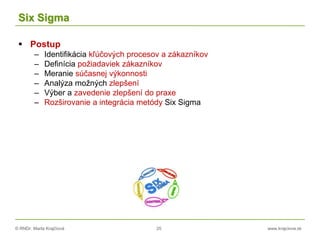 © RNDr. Marta Krajčíová 25 www.krajciova.sk
Six Sigma
 Postup
– Identifikácia kľúčových procesov a zákazníkov
– Definícia požiadaviek zákazníkov
– Meranie súčasnej výkonnosti
– Analýza možných zlepšení
– Výber a zavedenie zlepšení do praxe
– Rozširovanie a integrácia metódy Six Sigma
 