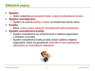 © RNDr. Marta Krajčíová 3 www.krajciova.sk
Základné pojmy
 Systém
– Súbor vzájomne previazaných alebo vzájomne pôsobiacich prvkov.
 Systém manažérstva
– Systém na určenie politiky a cieľov na dosiahnutie týchto cieľov.
 Kvalita
– Miera, s akou súbor vlastných charakteristík spĺňa požiadavky.
 Systém manažérstva kvality
– Systém manažérstva na usmerňovanie a riadenie organizácie
s ohľadom na kvalitu.
– Systém manažérstva kvality je taká súčasť systému riadenia
organizácie, ktorá má garantovať maximálnu mieru spokojnosti
zákazníkov pri minimálnych nákladoch.
 