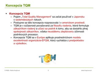 © RNDr. Marta Krajčíová 9 www.krajciova.sk
Koncepcia TQM
 Koncepcia TQM
– Pojem „Total Quality Management“ sa začal používať v Japonsku
v sedemdesiatych rokoch.
– Postupne sa táto koncepcia rozpracovala i v americkom prostredí.
– TQM je v súčasnosti považovaná za filozofiu riadenia, ktorá formuluje
zákazníkom riadený a učiaci sa podnik k tomu, aby sa dosiahlo plnej
spokojnosti zákazníkov, vďaka neustálemu zlepšovaniu účinnosti
podnikových procesov.
– Koncepcia TQM sa v Európe aplikuje prostredníctvom modelu
excelentnosti organizácie-EFQM, ktorý vychádza z predpokladov
a výsledkov.
 