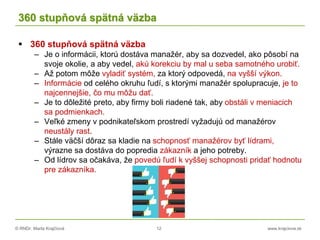 © RNDr. Marta Krajčíová 12 www.krajciova.sk
360 stupňová spätná väzba
 360 stupňová spätná väzba
– Je o informácii, ktorú dostáva manažér, aby sa dozvedel, ako pôsobí na
svoje okolie, a aby vedel, akú korekciu by mal u seba samotného urobiť.
– Až potom môže vyladiť systém, za ktorý odpovedá, na vyšší výkon.
– Informácie od celého okruhu ľudí, s ktorými manažér spolupracuje, je to
najcennejšie, čo mu môžu dať.
– Je to dôležité preto, aby firmy boli riadené tak, aby obstáli v meniacich
sa podmienkach.
– Veľké zmeny v podnikateľskom prostredí vyžadujú od manažérov
neustály rast.
– Stále väčší dôraz sa kladie na schopnosť manažérov byť lídrami,
výrazne sa dostáva do popredia zákazník a jeho potreby.
– Od lídrov sa očakáva, že povedú ľudí k vyššej schopnosti pridať hodnotu
pre zákazníka.
 