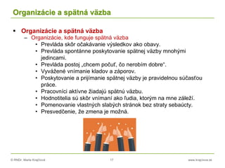 © RNDr. Marta Krajčíová 17 www.krajciova.sk
Organizácie a spätná väzba
 Organizácie a spätná väzba
– Organizácie, kde funguje spätná väzba
• Prevláda skôr očakávanie výsledkov ako obavy.
• Prevláda spontánne poskytovanie spätnej väzby mnohými
jedincami.
• Prevláda postoj „chcem počuť, čo nerobím dobre“.
• Vyvážené vnímanie kladov a záporov.
• Poskytovanie a prijímanie spätnej väzby je pravidelnou súčasťou
práce.
• Pracovníci aktívne žiadajú spätnú väzbu.
• Hodnotitelia sú skôr vnímaní ako ľudia, ktorým na mne záleží.
• Pomenovanie vlastných slabých stránok bez straty sebaúcty.
• Presvedčenie, že zmena je možná.
 