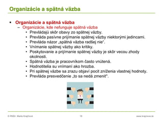 © RNDr. Marta Krajčíová 18 www.krajciova.sk
Organizácie a spätná väzba
 Organizácie a spätná väzba
– Organizácie, kde nefunguje spätná väzba
• Prevládajú skôr obavy zo spätnej väzby.
• Prevláda pasívne prijímanie spätnej väzby niektorými jedincami.
• Prevláda názor „spätná väzba radšej nie“.
• Vnímanie spätnej väzby ako kritiky.
• Poskytovanie a prijímanie spätnej väzby je skôr vecou zhody
okolnosti.
• Spätná väzba je pracovníkom často vnútená.
• Hodnotitelia su vnímaní ako hrozba.
• Pri spätnej väzbe sa zrazu objaví pocit zníženia vlastnej hodnoty.
• Prevláda presvedčenie „to sa nedá zmeniť“.
 
