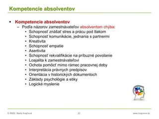 © RNDr. Marta Krajčíová 22 www.krajciova.sk
Kompetencie absolventov
 Kompetencie absolventov
– Podľa názorov zamestnávateľov absolventom chýba:
• Schopnosť znášať stres a prácu pod tlakom
• Schopnosť komunikácie, jednania s partnermi
• Kreativita
• Schopnosť empatie
• Asertivita
• Schopnosť rekvalifikácie na príbuzné povolanie
• Loajalita k zamestnávateľovi
• Ochota pomôcť mimo rámec pracovnej doby
• Interpretácia právnych predpisov
• Orientácia v historických dokumentoch
• Základy psychológie a etiky
• Logické myslenie
 