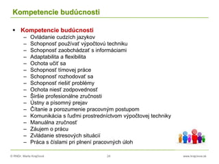 © RNDr. Marta Krajčíová 24 www.krajciova.sk
Kompetencie budúcnosti
 Kompetencie budúcnosti
– Ovládanie cudzích jazykov
– Schopnosť používať výpočtovú techniku
– Schopnosť zaobchádzať s informáciami
– Adaptabilita a flexibilita
– Ochota učiť sa
– Schopnosť tímovej práce
– Schopnosť rozhodovať sa
– Schopnosť riešiť problémy
– Ochota niesť zodpovednosť
– Širšie profesionálne zručnosti
– Ústny a písomný prejav
– Čítanie a porozumenie pracovným postupom
– Komunikácia s ľuďmi prostredníctvom výpočtovej techniky
– Manuálna zručnosť
– Záujem o prácu
– Zvládanie stresových situácií
– Práca s číslami pri plnení pracovných úloh
 