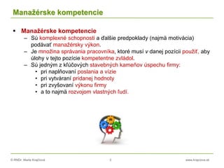 © RNDr. Marta Krajčíová 3 www.krajciova.sk
Manažérske kompetencie
 Manažérske kompetencie
– Sú komplexné schopnosti a ďalšie predpoklady (najmä motivácia)
podávať manažérsky výkon.
– Je množina správania pracovníka, ktoré musí v danej pozícii použiť, aby
úlohy v tejto pozície kompetentne zvládol.
– Sú jedným z kľúčových stavebných kameňov úspechu firmy:
• pri naplňovaní poslania a vízie
• pri vytváraní pridanej hodnoty
• pri zvyšovaní výkonu firmy
• a to najmä rozvojom vlastných ľudí.
 