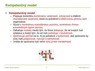 © RNDr. Marta Krajčíová 8 www.krajciova.sk
Kompetenčný model
 Kompetenčný model
– Popisuje konkrétnu kombináciu vedomostí, schopností a ďalších
charakteristík osobnosti, ktoré sú potrebné k efektívnemu plneniu úloh
organizácie.
– Súvisí s konkrétnou manažérskou pozíciou, konkrétnou firmou
a konkrétnym typom biznisu.
– Odhaľuje rozdiely medzi tým, čo firma deklaruje, že od svojich ľudí
očakáva a medzi tým, čo od nich požaduje v skutočnosti.
– Zjednocuje pohľad na to, čo je potrebné v budúcnosti, aké správanie by
sme mali podporovať, rozvíjať a odmeňovať.
– Vnáša do správania ľudí veľmi silný prvok merateľnosti.
 