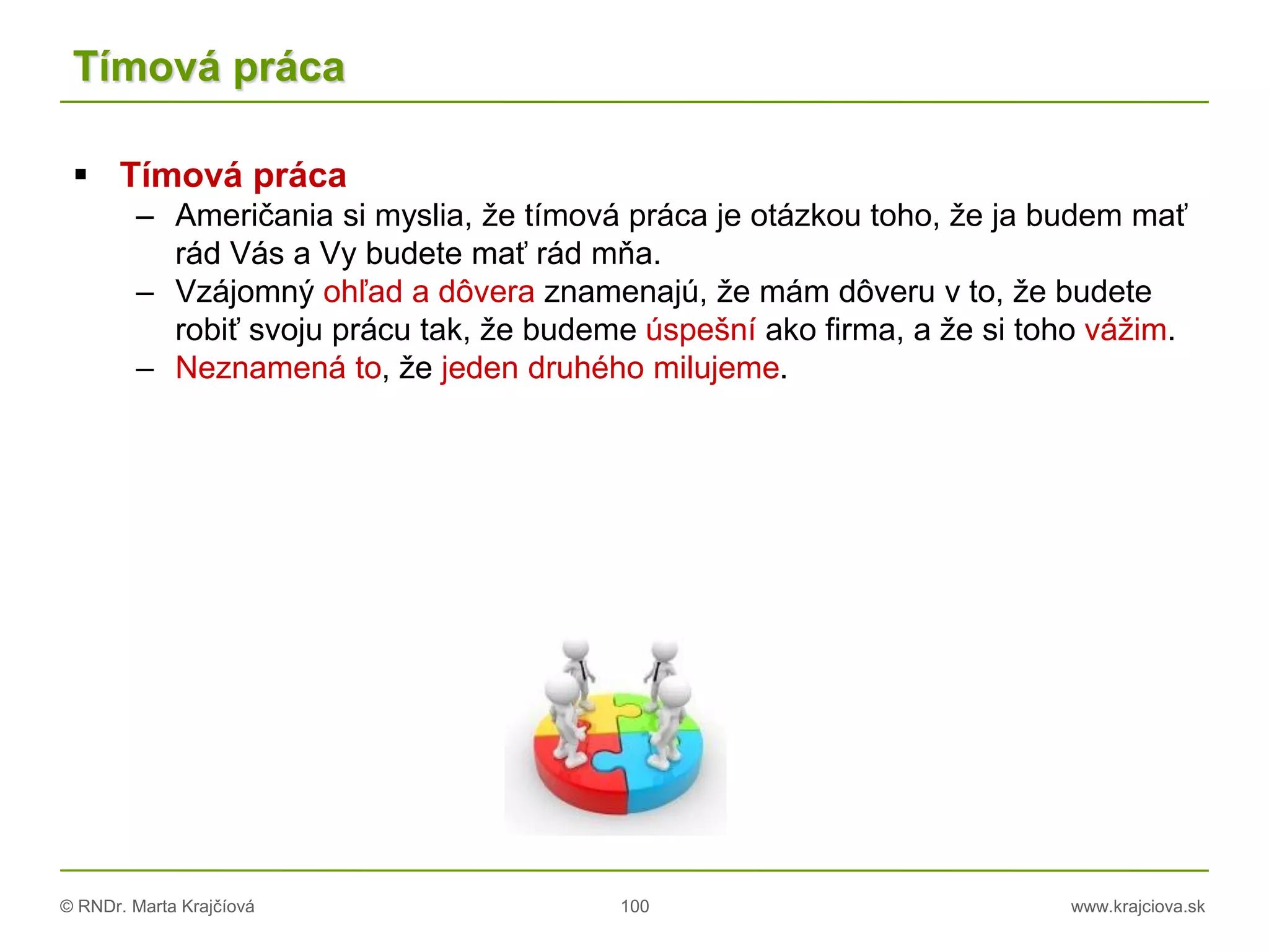 © RNDr. Marta Krajčíová 100 www.krajciova.sk
Tímová práca
 Tímová práca
– Američania si myslia, že tímová práca je otázkou toho, že ja budem mať
rád Vás a Vy budete mať rád mňa.
– Vzájomný ohľad a dôvera znamenajú, že mám dôveru v to, že budete
robiť svoju prácu tak, že budeme úspešní ako firma, a že si toho vážim.
– Neznamená to, že jeden druhého milujeme.
 