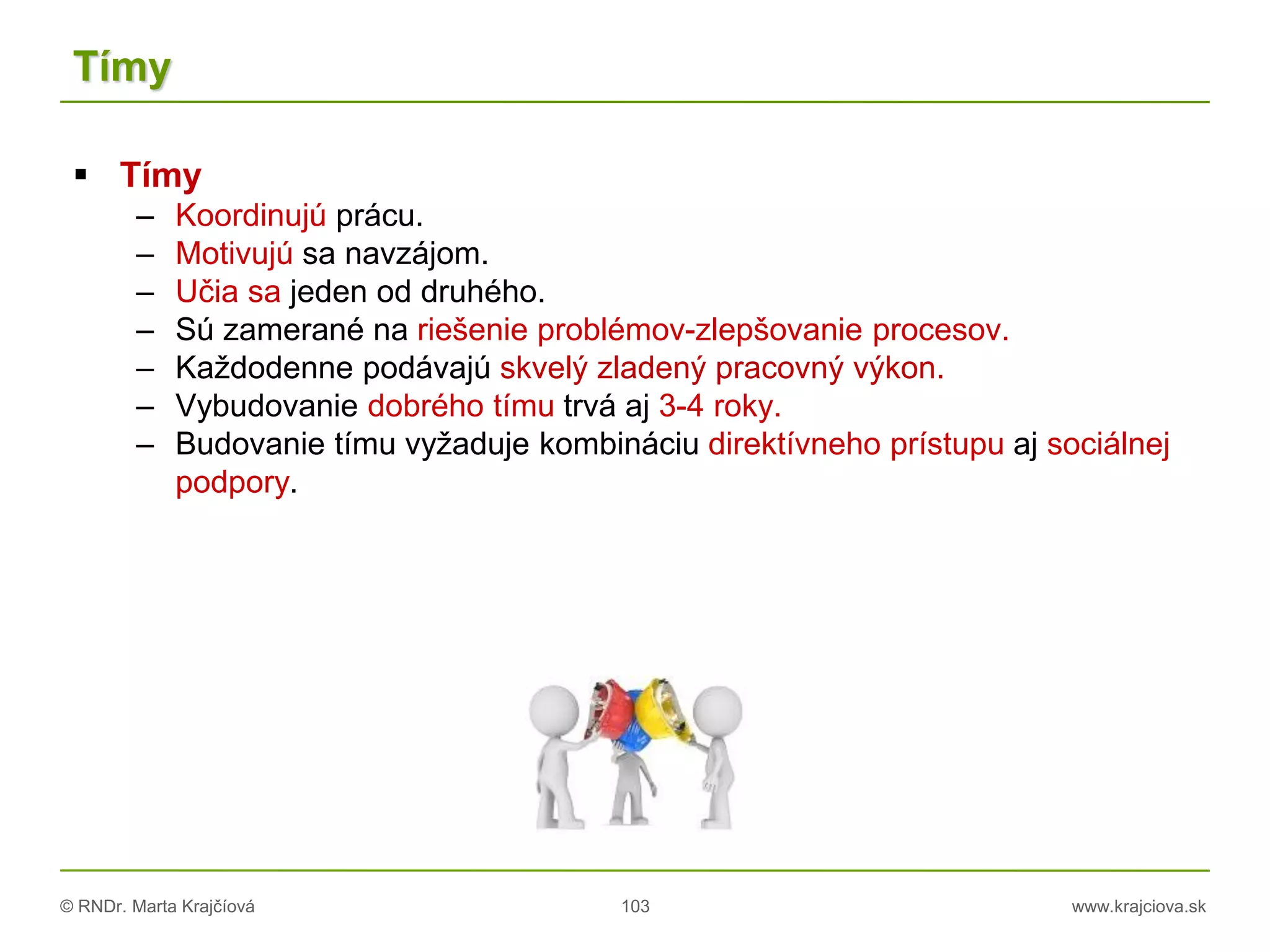 © RNDr. Marta Krajčíová 103 www.krajciova.sk
Tímy
 Tímy
– Koordinujú prácu.
– Motivujú sa navzájom.
– Učia sa jeden od druhého.
– Sú zamerané na riešenie problémov-zlepšovanie procesov.
– Každodenne podávajú skvelý zladený pracovný výkon.
– Vybudovanie dobrého tímu trvá aj 3-4 roky.
– Budovanie tímu vyžaduje kombináciu direktívneho prístupu aj sociálnej
podpory.
 