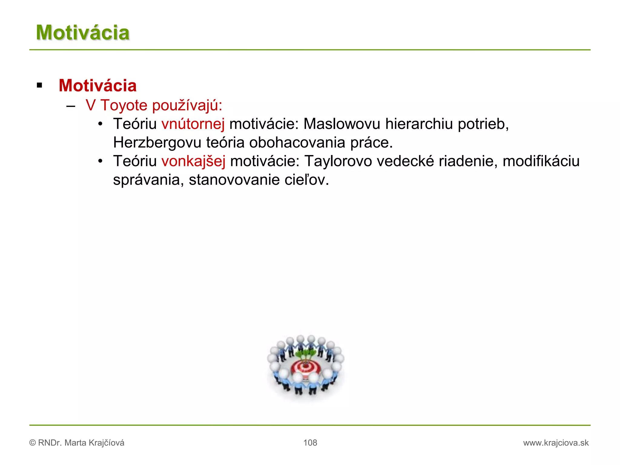© RNDr. Marta Krajčíová 108 www.krajciova.sk
Motivácia
 Motivácia
– V Toyote používajú:
• Teóriu vnútornej motivácie: Maslowovu hierarchiu potrieb,
Herzbergovu teória obohacovania práce.
• Teóriu vonkajšej motivácie: Taylorovo vedecké riadenie, modifikáciu
správania, stanovovanie cieľov.
 