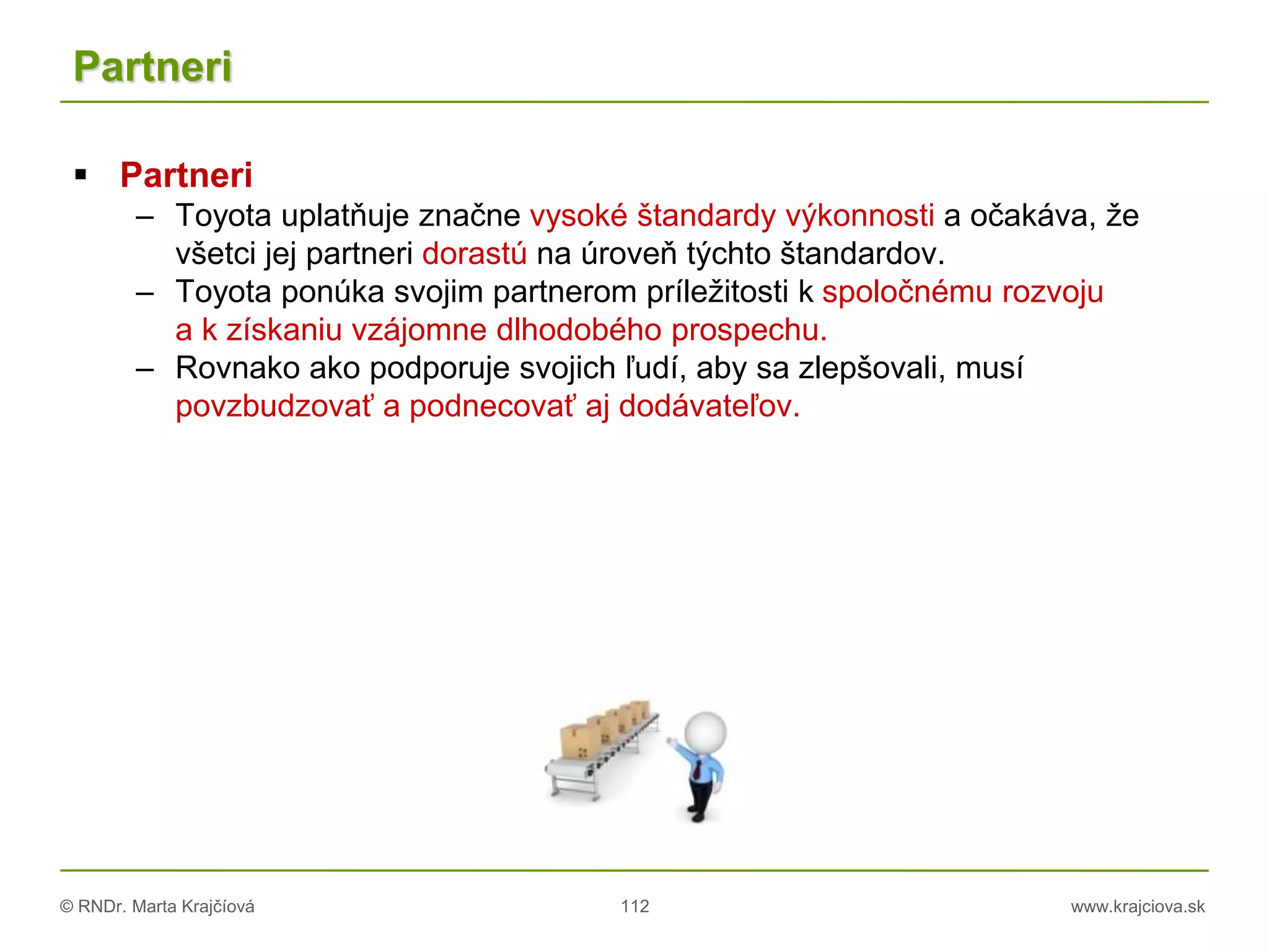 © RNDr. Marta Krajčíová 112 www.krajciova.sk
Partneri
 Partneri
– Toyota uplatňuje značne vysoké štandardy výkonnosti a očakáva, že
všetci jej partneri dorastú na úroveň týchto štandardov.
– Toyota ponúka svojim partnerom príležitosti k spoločnému rozvoju
a k získaniu vzájomne dlhodobého prospechu.
– Rovnako ako podporuje svojich ľudí, aby sa zlepšovali, musí
povzbudzovať a podnecovať aj dodávateľov.
 