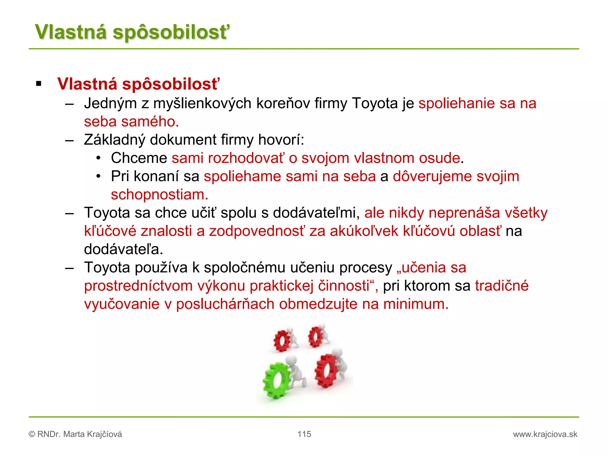 © RNDr. Marta Krajčíová 115 www.krajciova.sk
Vlastná spôsobilosť
 Vlastná spôsobilosť
– Jedným z myšlienkových koreňov firmy Toyota je spoliehanie sa na
seba samého.
– Základný dokument firmy hovorí:
• Chceme sami rozhodovať o svojom vlastnom osude.
• Pri konaní sa spoliehame sami na seba a dôverujeme svojim
schopnostiam.
– Toyota sa chce učiť spolu s dodávateľmi, ale nikdy neprenáša všetky
kľúčové znalosti a zodpovednosť za akúkoľvek kľúčovú oblasť na
dodávateľa.
– Toyota používa k spoločnému učeniu procesy „učenia sa
prostredníctvom výkonu praktickej činnosti“, pri ktorom sa tradičné
vyučovanie v posluchárňach obmedzujte na minimum.
 