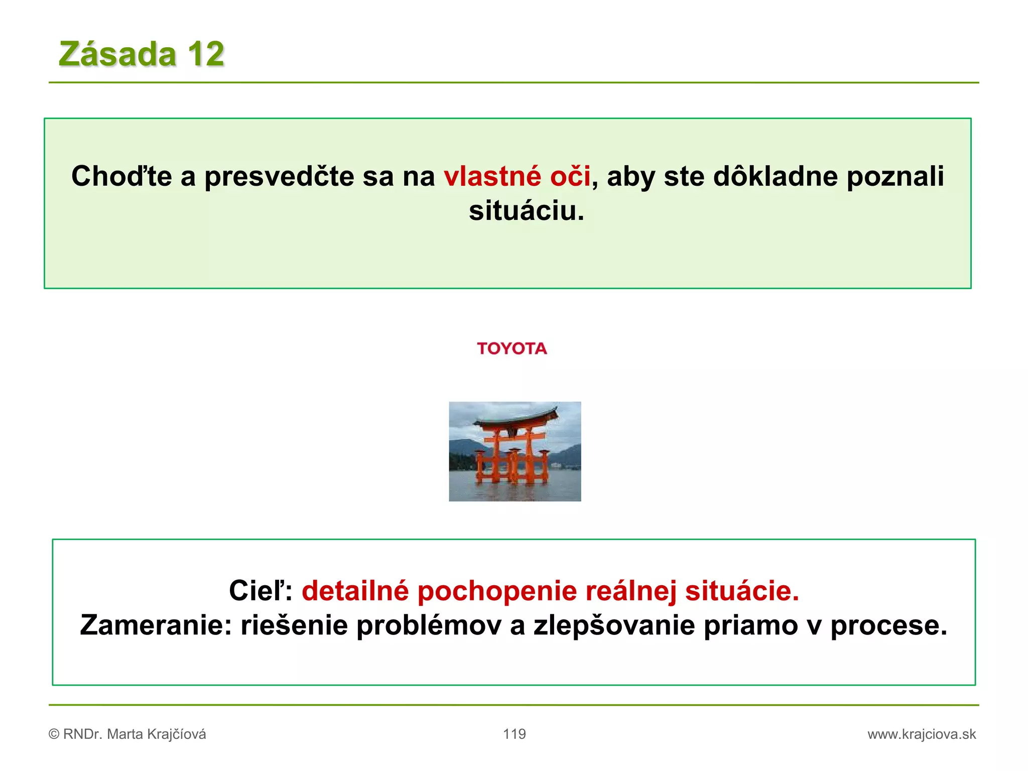 © RNDr. Marta Krajčíová 119 www.krajciova.sk
Choďte a presvedčte sa na vlastné oči, aby ste dôkladne poznali
situáciu.
Zásada 12
Cieľ: detailné pochopenie reálnej situácie.
Zameranie: riešenie problémov a zlepšovanie priamo v procese.
 