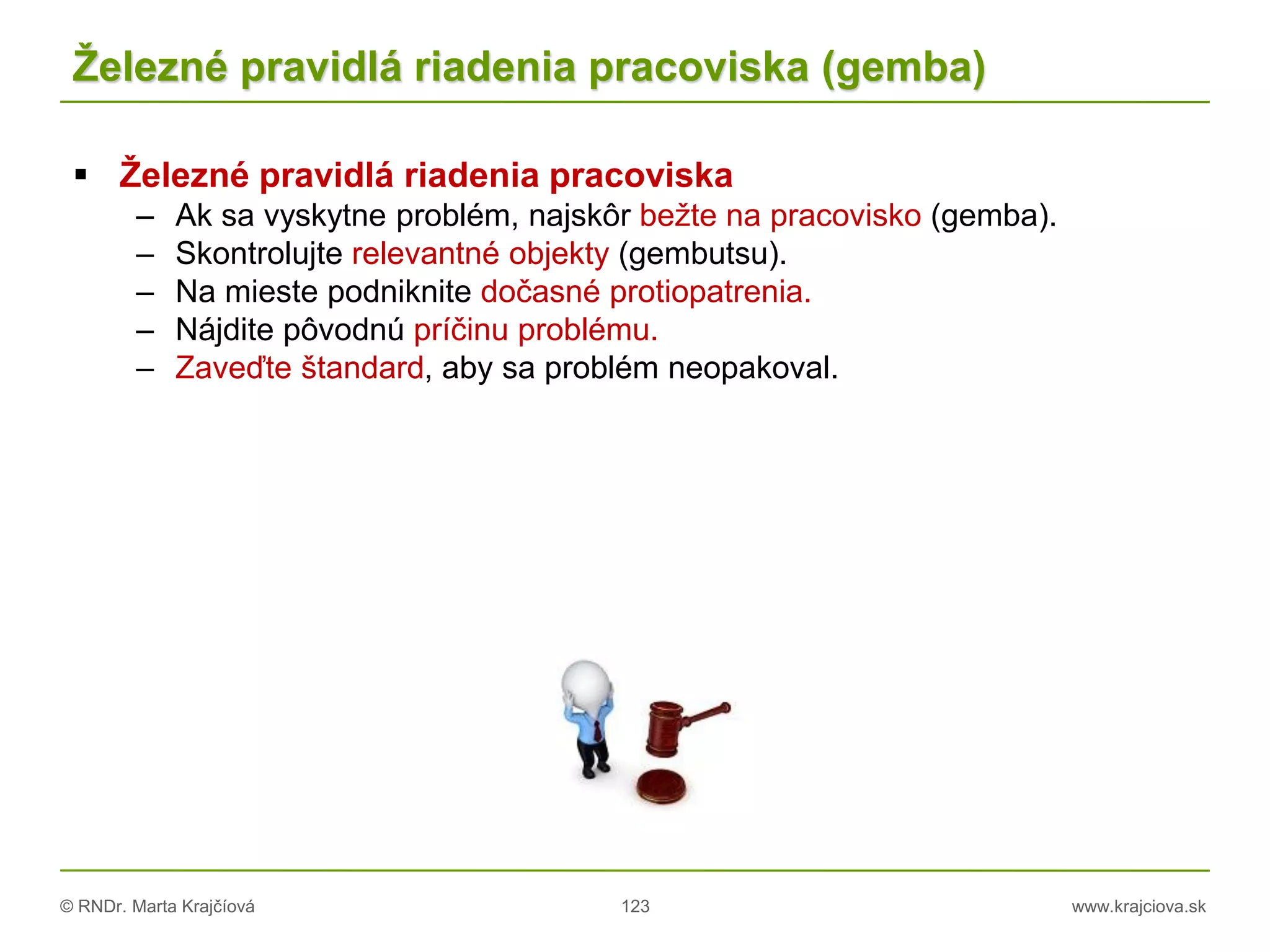 © RNDr. Marta Krajčíová 123 www.krajciova.sk
Železné pravidlá riadenia pracoviska (gemba)
 Železné pravidlá riadenia pracoviska
– Ak sa vyskytne problém, najskôr bežte na pracovisko (gemba).
– Skontrolujte relevantné objekty (gembutsu).
– Na mieste podniknite dočasné protiopatrenia.
– Nájdite pôvodnú príčinu problému.
– Zaveďte štandard, aby sa problém neopakoval.
 