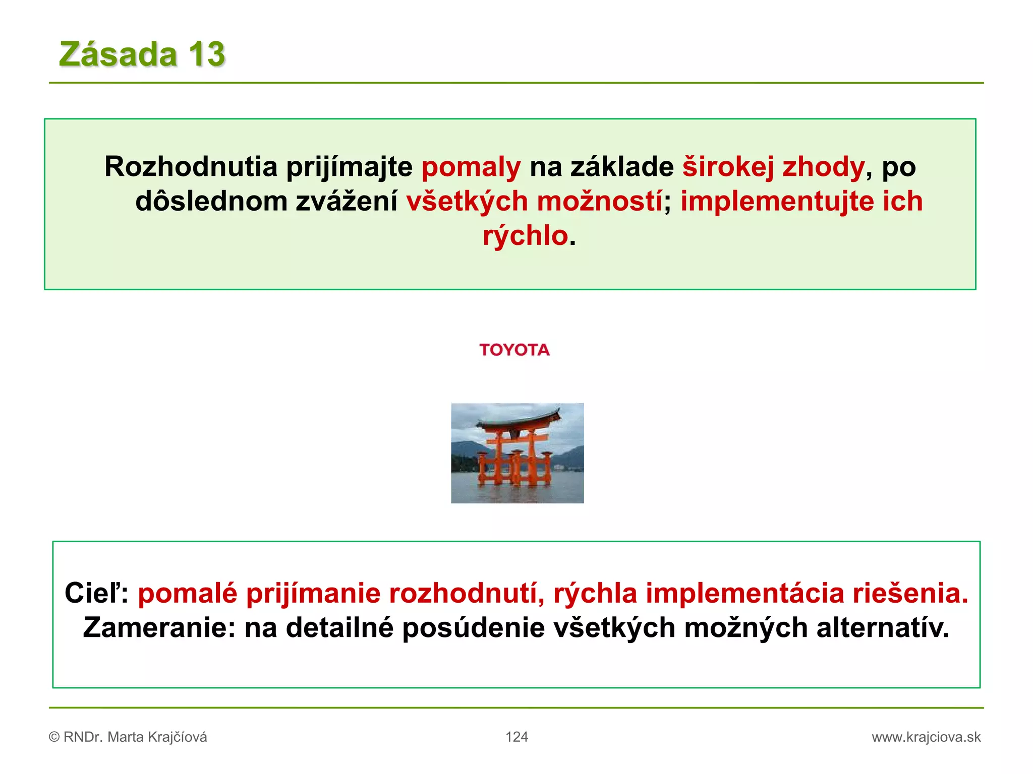 © RNDr. Marta Krajčíová 124 www.krajciova.sk
Rozhodnutia prijímajte pomaly na základe širokej zhody, po
dôslednom zvážení všetkých možností; implementujte ich
rýchlo.
Zásada 13
Cieľ: pomalé prijímanie rozhodnutí, rýchla implementácia riešenia.
Zameranie: na detailné posúdenie všetkých možných alternatív.
 