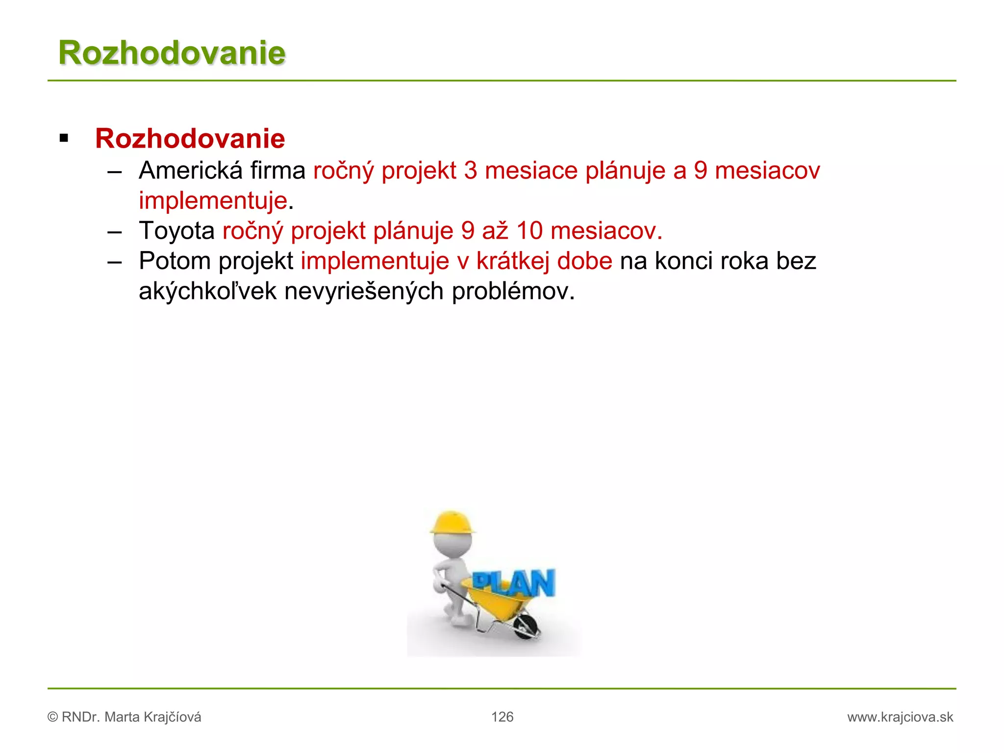 © RNDr. Marta Krajčíová 126 www.krajciova.sk
Rozhodovanie
 Rozhodovanie
– Americká firma ročný projekt 3 mesiace plánuje a 9 mesiacov
implementuje.
– Toyota ročný projekt plánuje 9 až 10 mesiacov.
– Potom projekt implementuje v krátkej dobe na konci roka bez
akýchkoľvek nevyriešených problémov.
 