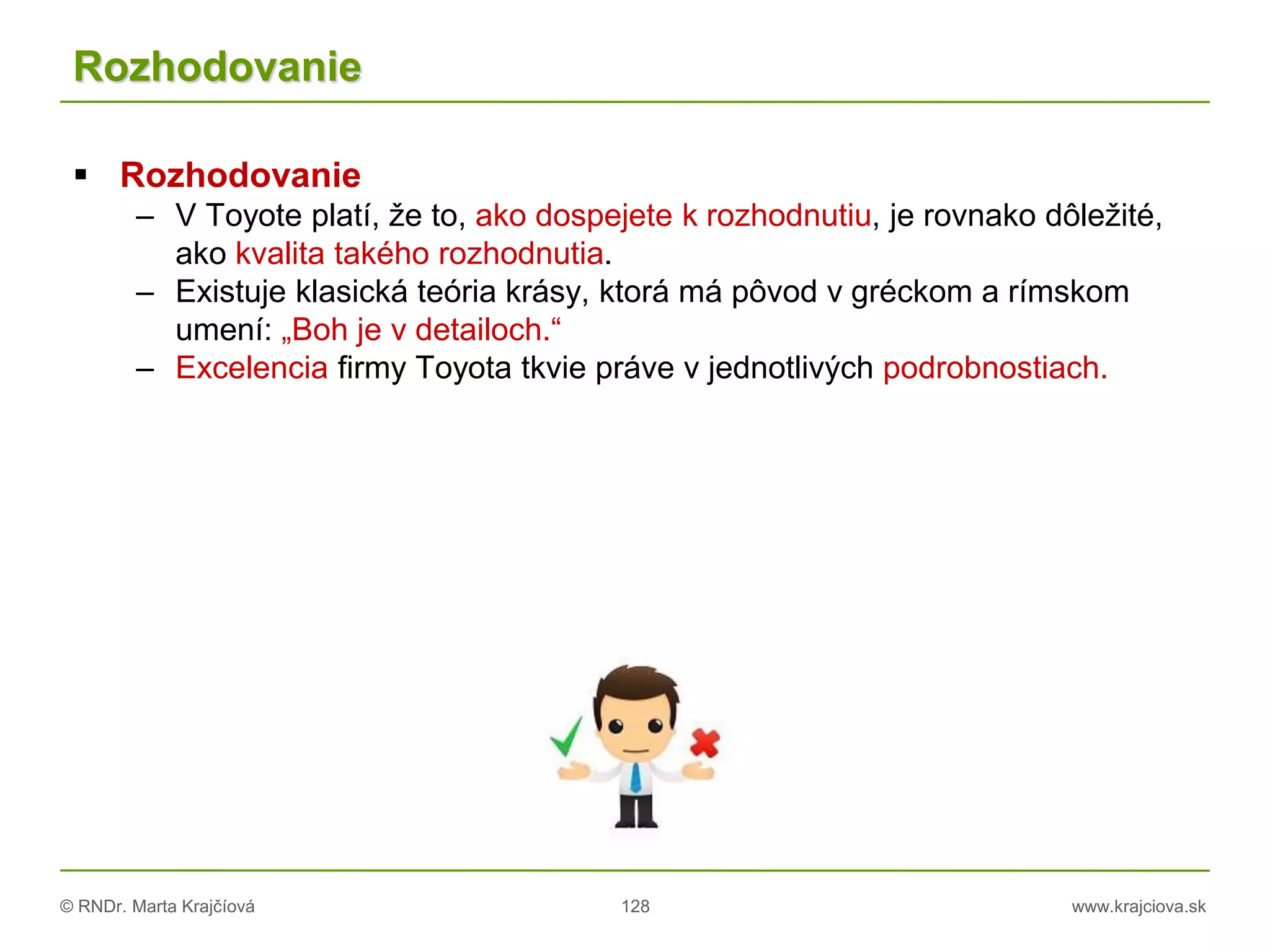© RNDr. Marta Krajčíová 128 www.krajciova.sk
Rozhodovanie
 Rozhodovanie
– V Toyote platí, že to, ako dospejete k rozhodnutiu, je rovnako dôležité,
ako kvalita takého rozhodnutia.
– Existuje klasická teória krásy, ktorá má pôvod v gréckom a rímskom
umení: „Boh je v detailoch.“
– Excelencia firmy Toyota tkvie práve v jednotlivých podrobnostiach.
 