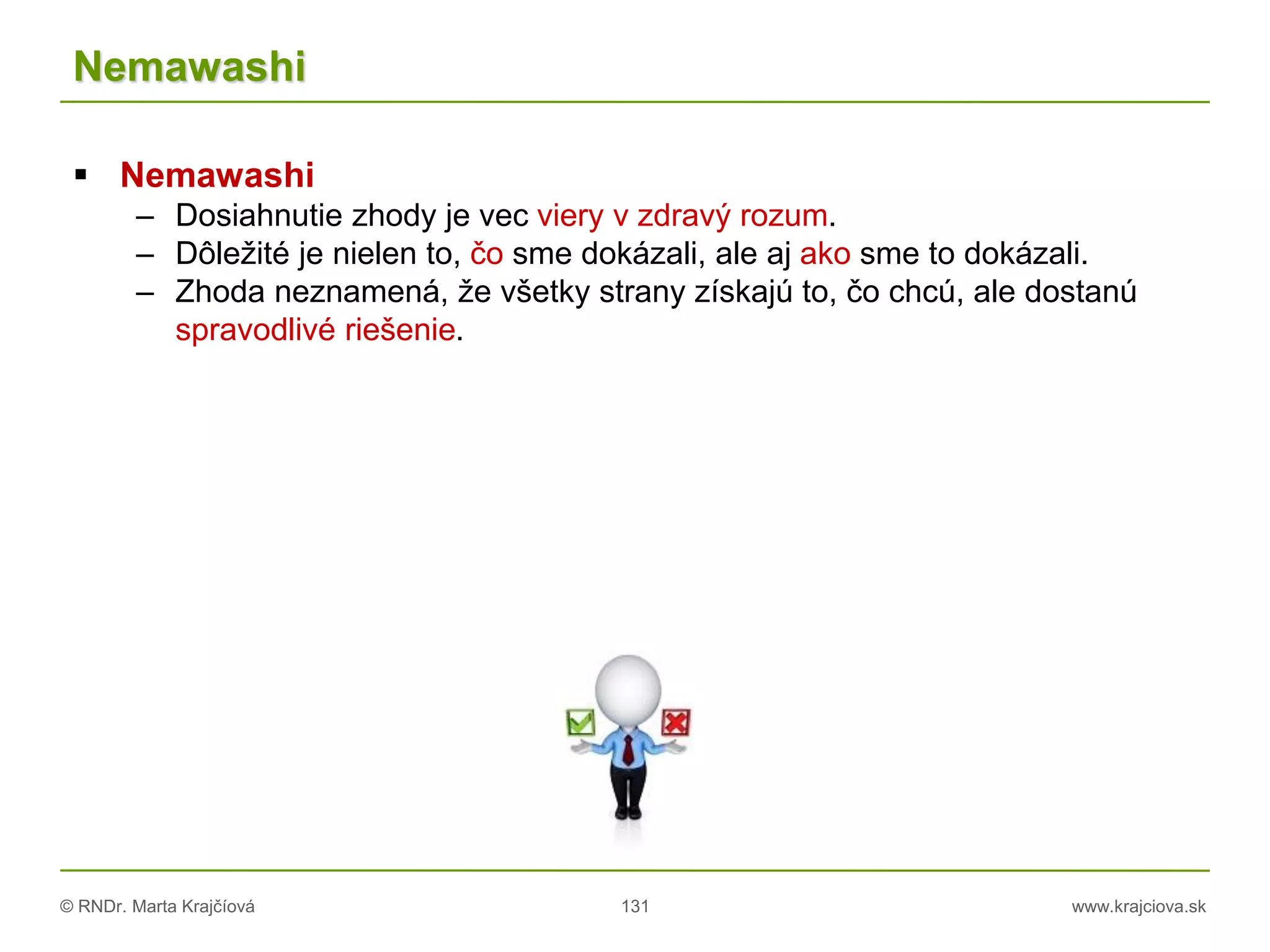 © RNDr. Marta Krajčíová 131 www.krajciova.sk
Nemawashi
 Nemawashi
– Dosiahnutie zhody je vec viery v zdravý rozum.
– Dôležité je nielen to, čo sme dokázali, ale aj ako sme to dokázali.
– Zhoda neznamená, že všetky strany získajú to, čo chcú, ale dostanú
spravodlivé riešenie.
 