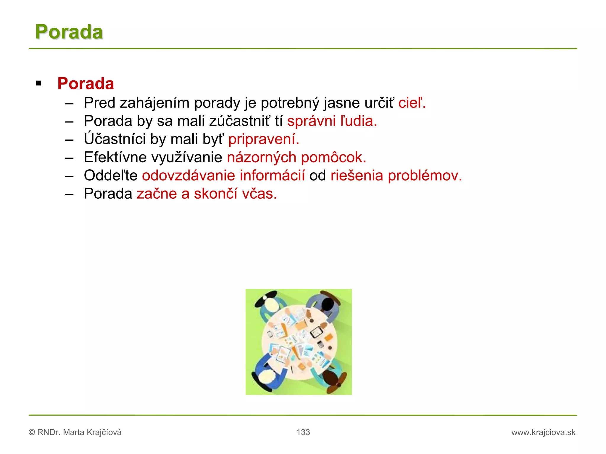 © RNDr. Marta Krajčíová 133 www.krajciova.sk
Porada
 Porada
– Pred zahájením porady je potrebný jasne určiť cieľ.
– Porada by sa mali zúčastniť tí správni ľudia.
– Účastníci by mali byť pripravení.
– Efektívne využívanie názorných pomôcok.
– Oddeľte odovzdávanie informácií od riešenia problémov.
– Porada začne a skončí včas.
 