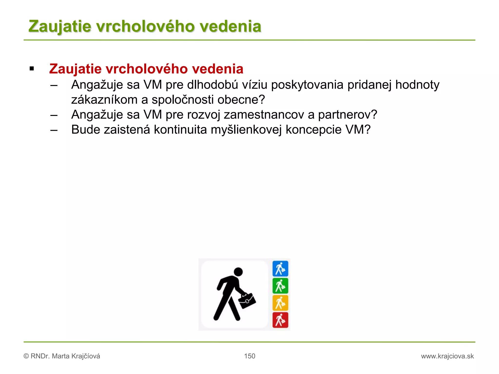 © RNDr. Marta Krajčíová 150 www.krajciova.sk
Zaujatie vrcholového vedenia
 Zaujatie vrcholového vedenia
– Angažuje sa VM pre dlhodobú víziu poskytovania pridanej hodnoty
zákazníkom a spoločnosti obecne?
– Angažuje sa VM pre rozvoj zamestnancov a partnerov?
– Bude zaistená kontinuita myšlienkovej koncepcie VM?
 