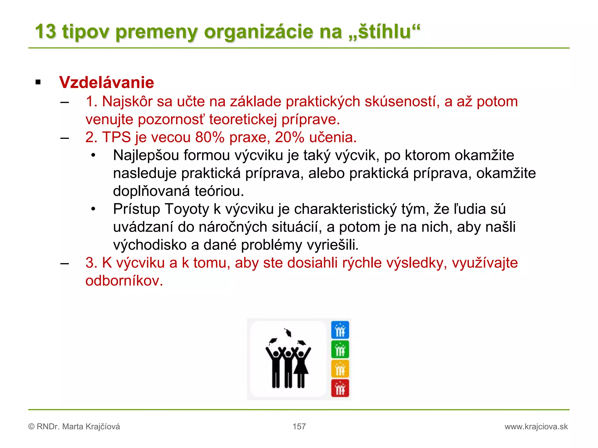 © RNDr. Marta Krajčíová 157 www.krajciova.sk
13 tipov premeny organizácie na „štíhlu“
 Vzdelávanie
– 1. Najskôr sa učte na základe praktických skúseností, a až potom
venujte pozornosť teoretickej príprave.
– 2. TPS je vecou 80% praxe, 20% učenia.
• Najlepšou formou výcviku je taký výcvik, po ktorom okamžite
nasleduje praktická príprava, alebo praktická príprava, okamžite
doplňovaná teóriou.
• Prístup Toyoty k výcviku je charakteristický tým, že ľudia sú
uvádzaní do náročných situácií, a potom je na nich, aby našli
východisko a dané problémy vyriešili.
– 3. K výcviku a k tomu, aby ste dosiahli rýchle výsledky, využívajte
odborníkov.
 