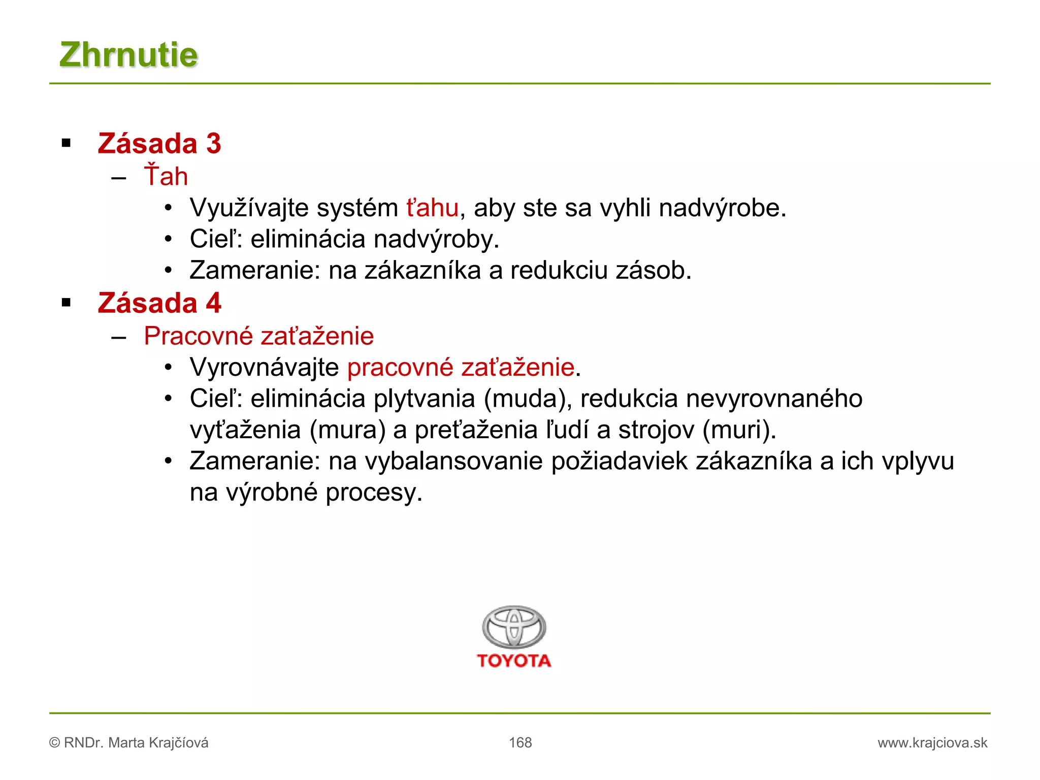 © RNDr. Marta Krajčíová 168 www.krajciova.sk
Zhrnutie
 Zásada 3
– Ťah
• Využívajte systém ťahu, aby ste sa vyhli nadvýrobe.
• Cieľ: eliminácia nadvýroby.
• Zameranie: na zákazníka a redukciu zásob.
 Zásada 4
– Pracovné zaťaženie
• Vyrovnávajte pracovné zaťaženie.
• Cieľ: eliminácia plytvania (muda), redukcia nevyrovnaného
vyťaženia (mura) a preťaženia ľudí a strojov (muri).
• Zameranie: na vybalansovanie požiadaviek zákazníka a ich vplyvu
na výrobné procesy.
 