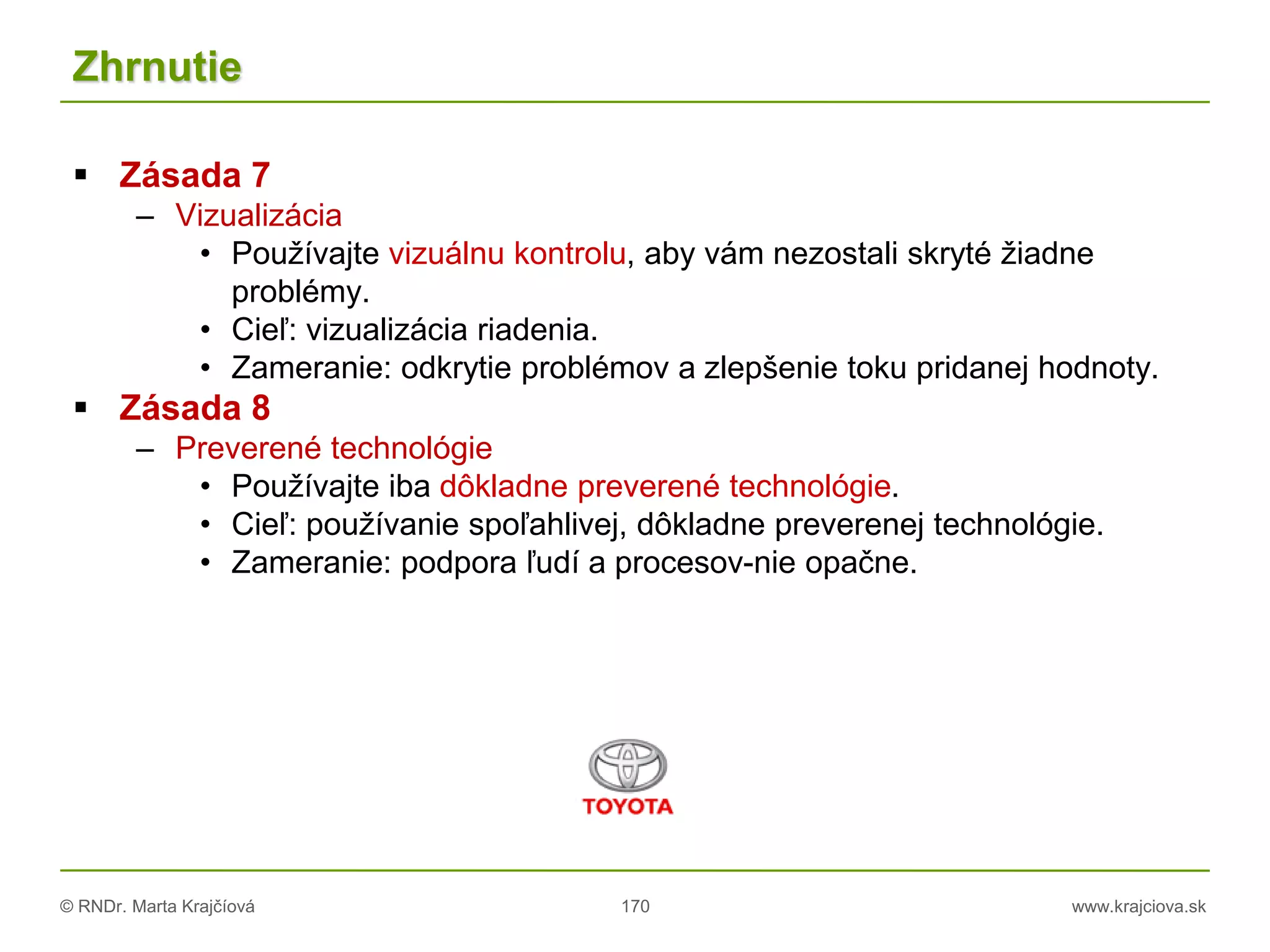 © RNDr. Marta Krajčíová 170 www.krajciova.sk
Zhrnutie
 Zásada 7
– Vizualizácia
• Používajte vizuálnu kontrolu, aby vám nezostali skryté žiadne
problémy.
• Cieľ: vizualizácia riadenia.
• Zameranie: odkrytie problémov a zlepšenie toku pridanej hodnoty.
 Zásada 8
– Preverené technológie
• Používajte iba dôkladne preverené technológie.
• Cieľ: používanie spoľahlivej, dôkladne preverenej technológie.
• Zameranie: podpora ľudí a procesov-nie opačne.
 