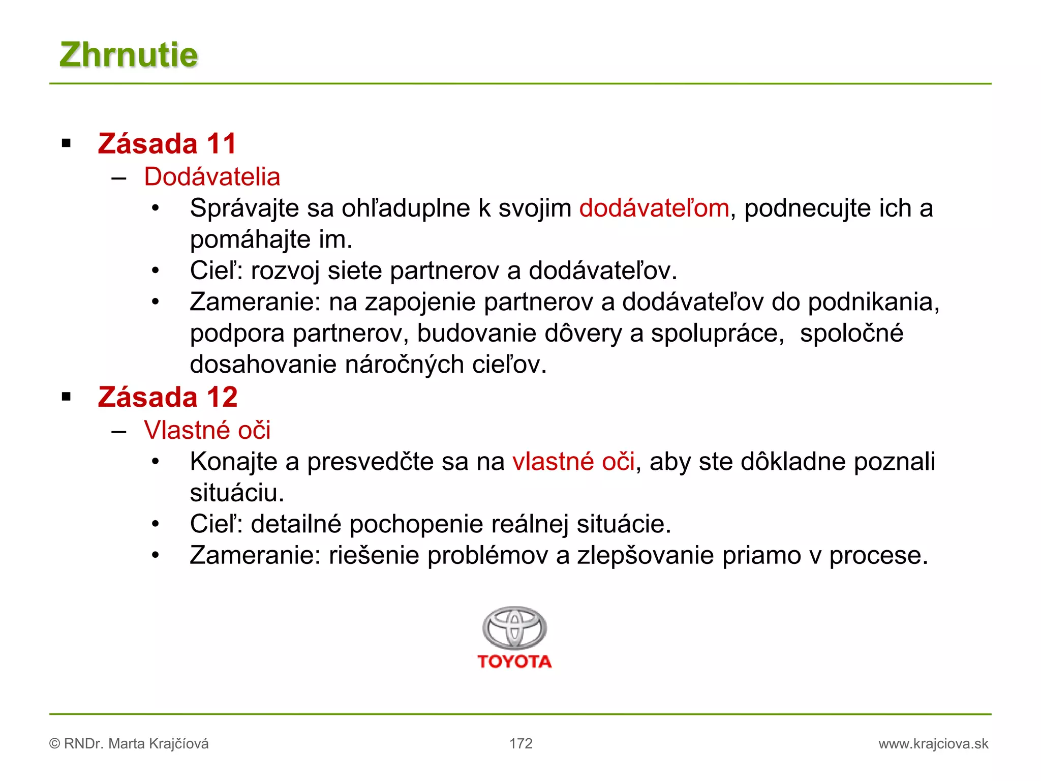 © RNDr. Marta Krajčíová 172 www.krajciova.sk
Zhrnutie
 Zásada 11
– Dodávatelia
• Správajte sa ohľaduplne k svojim dodávateľom, podnecujte ich a
pomáhajte im.
• Cieľ: rozvoj siete partnerov a dodávateľov.
• Zameranie: na zapojenie partnerov a dodávateľov do podnikania,
podpora partnerov, budovanie dôvery a spolupráce, spoločné
dosahovanie náročných cieľov.
 Zásada 12
– Vlastné oči
• Konajte a presvedčte sa na vlastné oči, aby ste dôkladne poznali
situáciu.
• Cieľ: detailné pochopenie reálnej situácie.
• Zameranie: riešenie problémov a zlepšovanie priamo v procese.
 