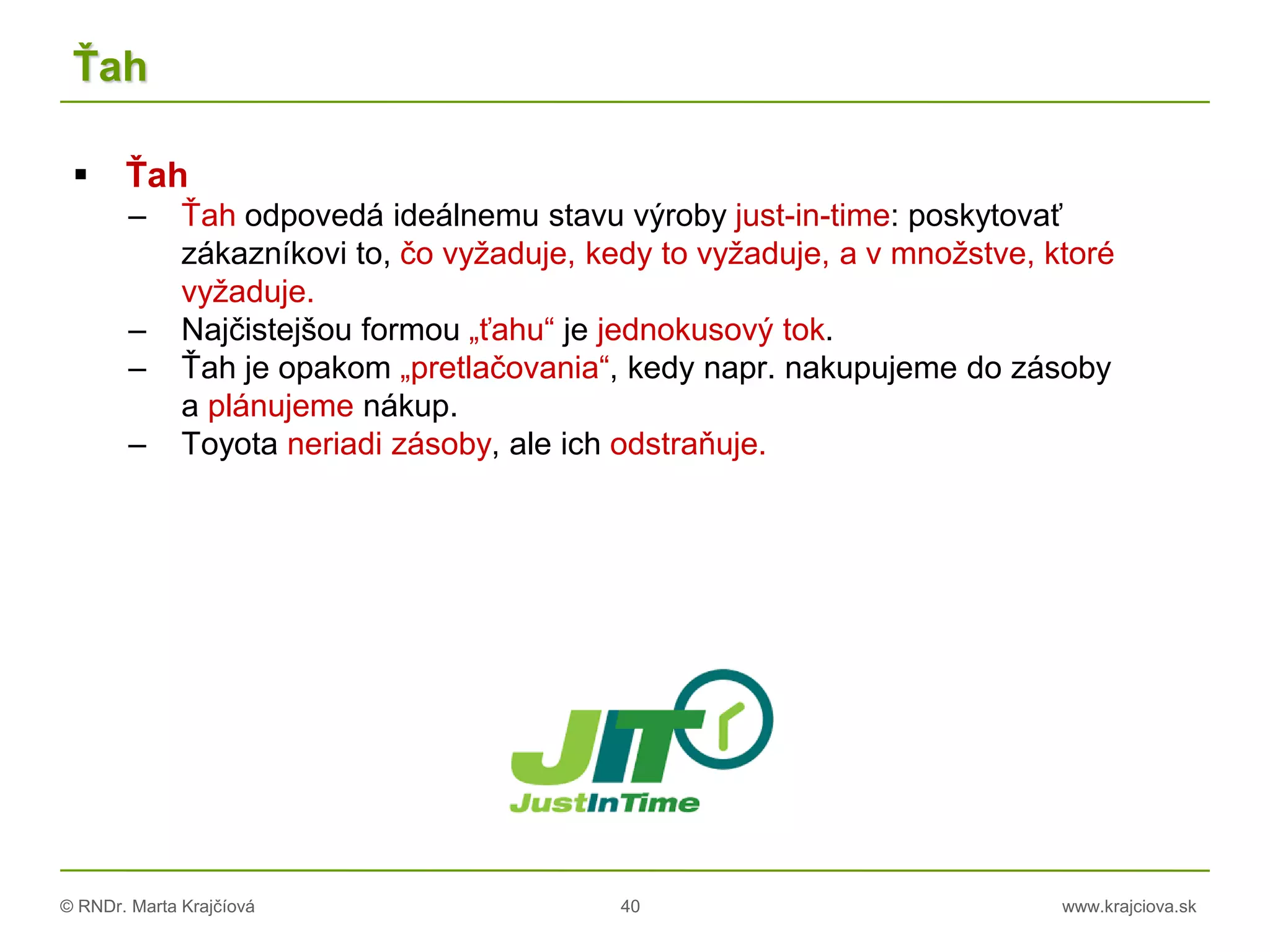 © RNDr. Marta Krajčíová 40 www.krajciova.sk
Ťah
 Ťah
– Ťah odpovedá ideálnemu stavu výroby just-in-time: poskytovať
zákazníkovi to, čo vyžaduje, kedy to vyžaduje, a v množstve, ktoré
vyžaduje.
– Najčistejšou formou „ťahu“ je jednokusový tok.
– Ťah je opakom „pretlačovania“, kedy napr. nakupujeme do zásoby
a plánujeme nákup.
– Toyota neriadi zásoby, ale ich odstraňuje.
 