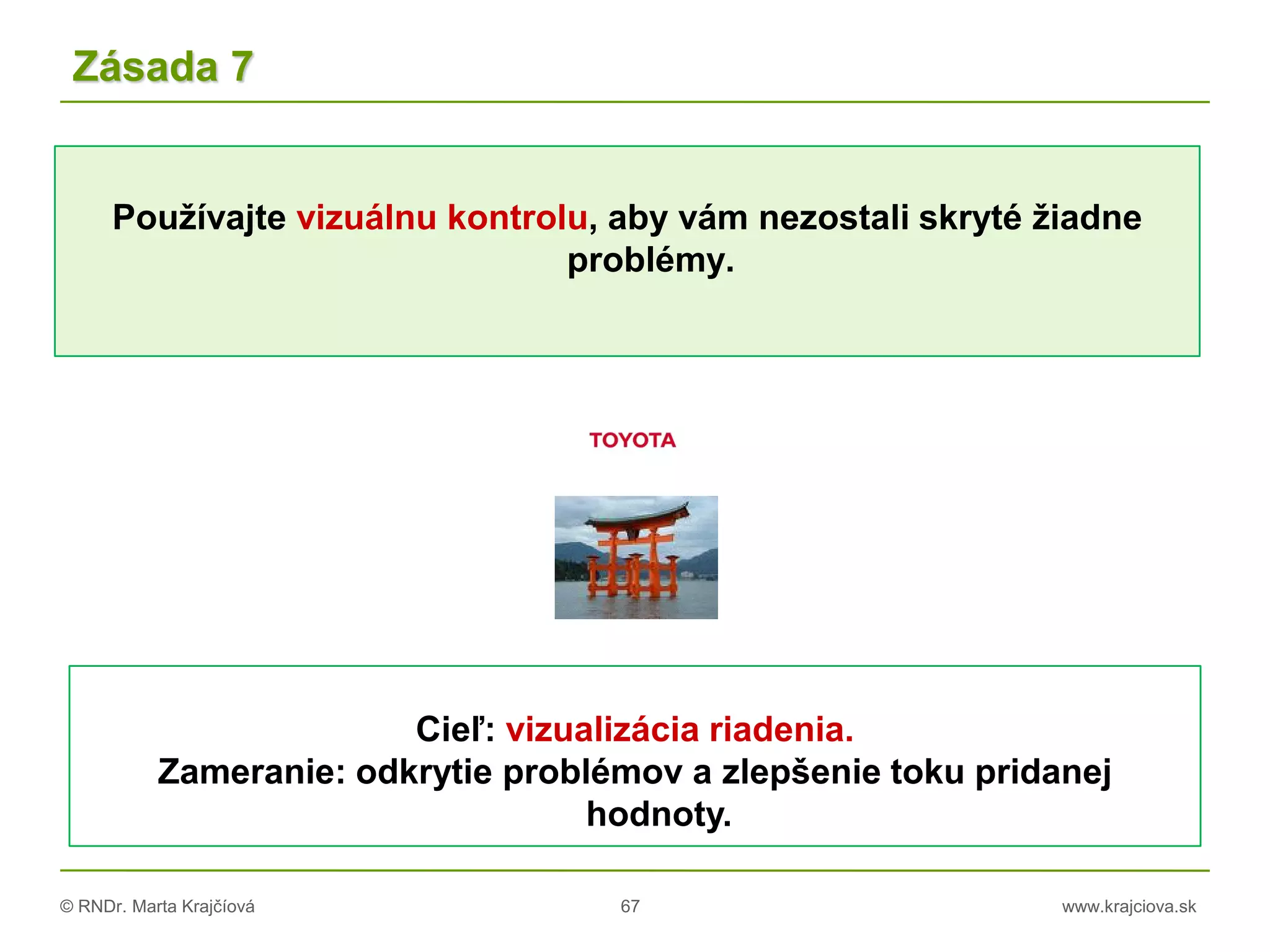 © RNDr. Marta Krajčíová 67 www.krajciova.sk
Používajte vizuálnu kontrolu, aby vám nezostali skryté žiadne
problémy.
Zásada 7
Cieľ: vizualizácia riadenia.
Zameranie: odkrytie problémov a zlepšenie toku pridanej
hodnoty.
 