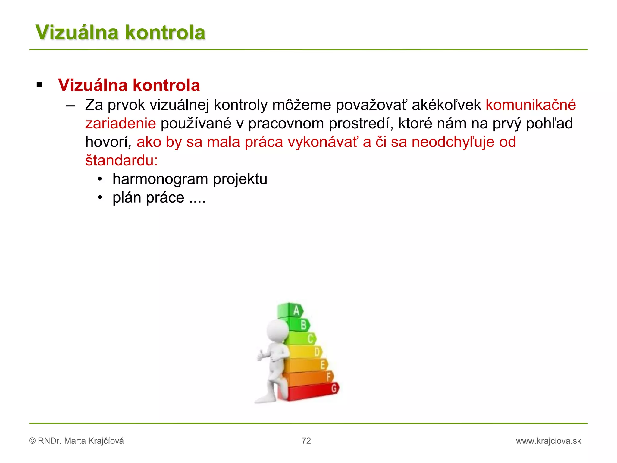 © RNDr. Marta Krajčíová 72 www.krajciova.sk
Vizuálna kontrola
 Vizuálna kontrola
– Za prvok vizuálnej kontroly môžeme považovať akékoľvek komunikačné
zariadenie používané v pracovnom prostredí, ktoré nám na prvý pohľad
hovorí, ako by sa mala práca vykonávať a či sa neodchyľuje od
štandardu:
• harmonogram projektu
• plán práce ....
 