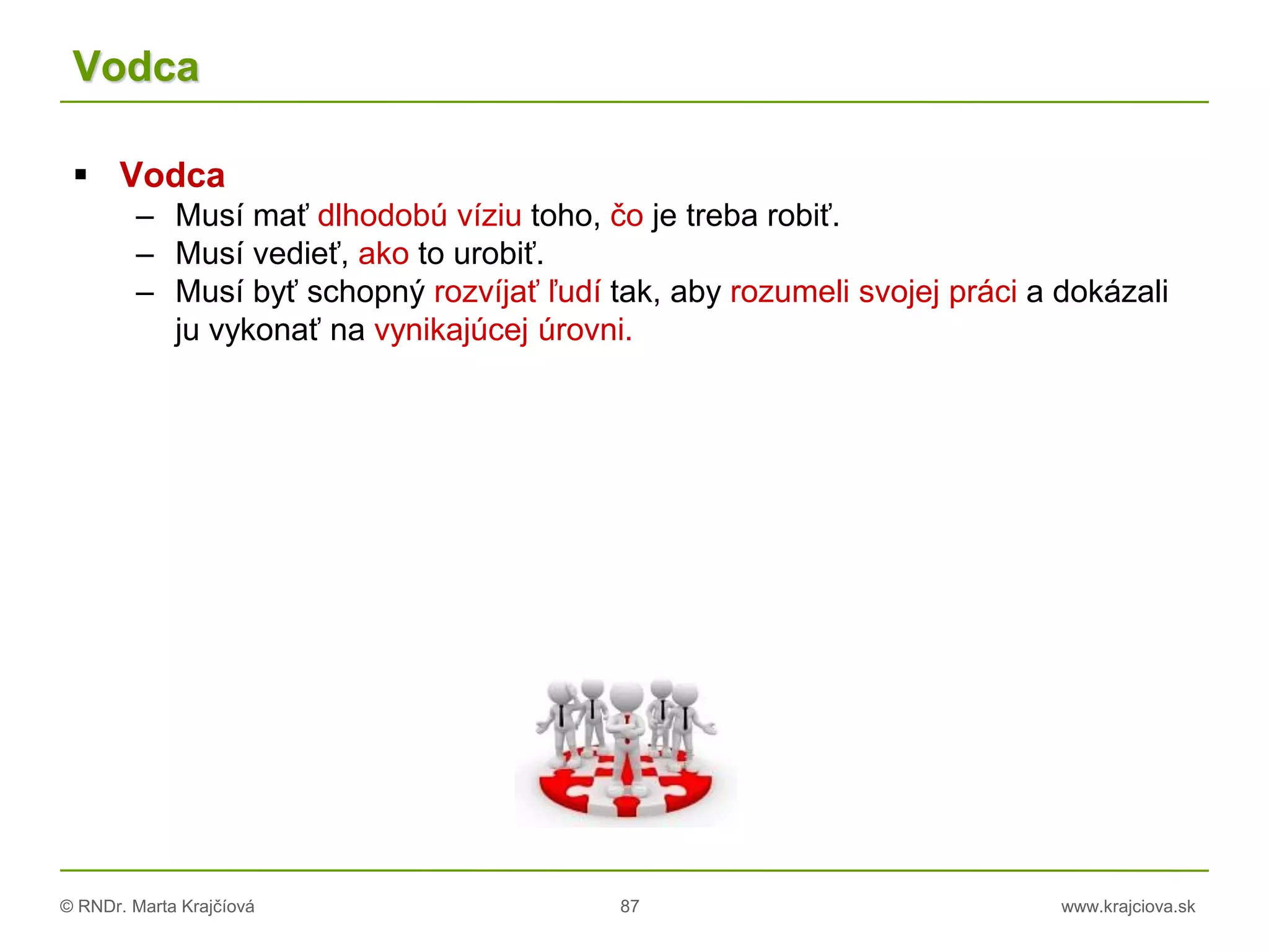 © RNDr. Marta Krajčíová 87 www.krajciova.sk
Vodca
 Vodca
– Musí mať dlhodobú víziu toho, čo je treba robiť.
– Musí vedieť, ako to urobiť.
– Musí byť schopný rozvíjať ľudí tak, aby rozumeli svojej práci a dokázali
ju vykonať na vynikajúcej úrovni.
 