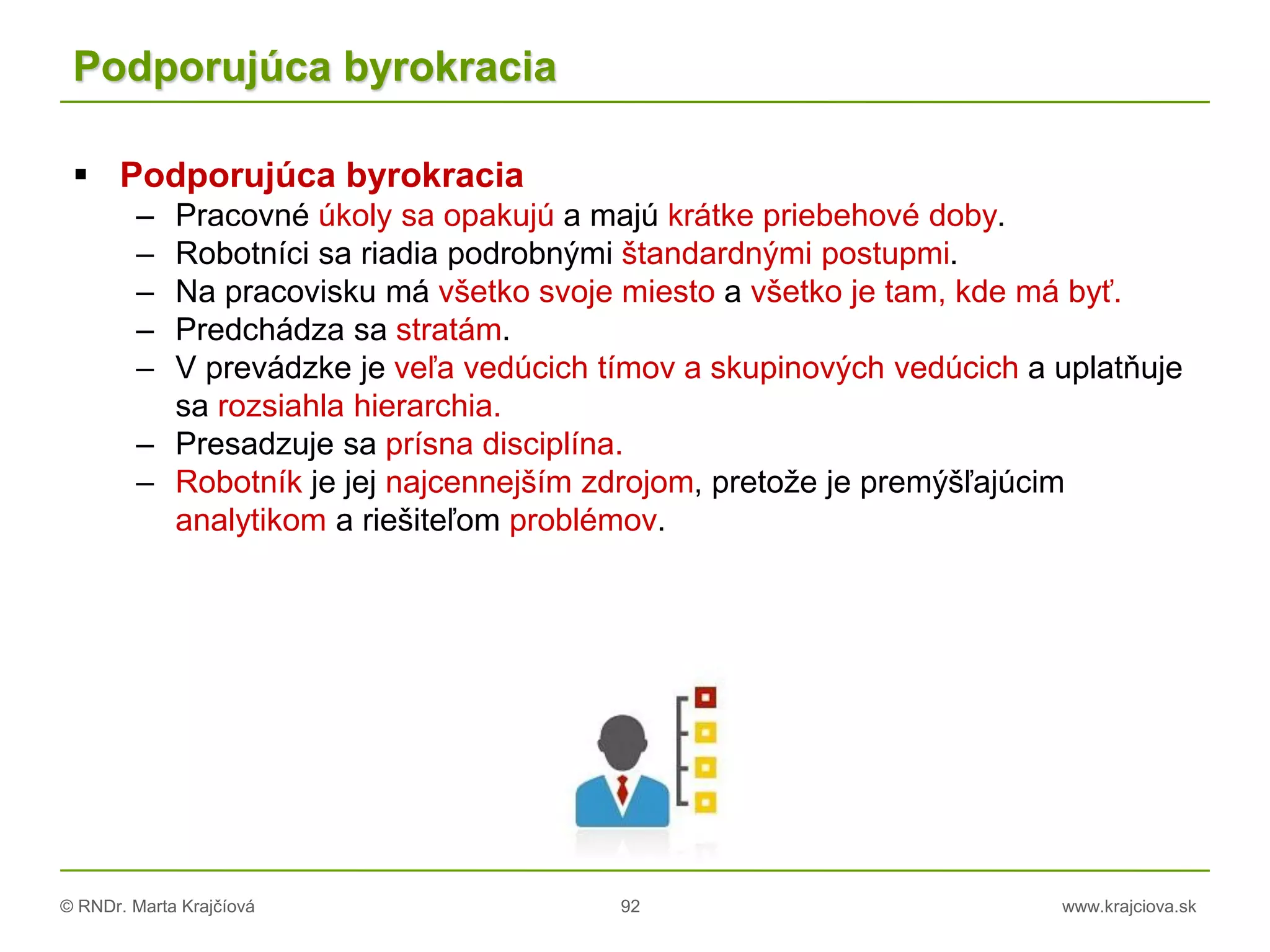 © RNDr. Marta Krajčíová 92 www.krajciova.sk
Podporujúca byrokracia
 Podporujúca byrokracia
– Pracovné úkoly sa opakujú a majú krátke priebehové doby.
– Robotníci sa riadia podrobnými štandardnými postupmi.
– Na pracovisku má všetko svoje miesto a všetko je tam, kde má byť.
– Predchádza sa stratám.
– V prevádzke je veľa vedúcich tímov a skupinových vedúcich a uplatňuje
sa rozsiahla hierarchia.
– Presadzuje sa prísna disciplína.
– Robotník je jej najcennejším zdrojom, pretože je premýšľajúcim
analytikom a riešiteľom problémov.
 