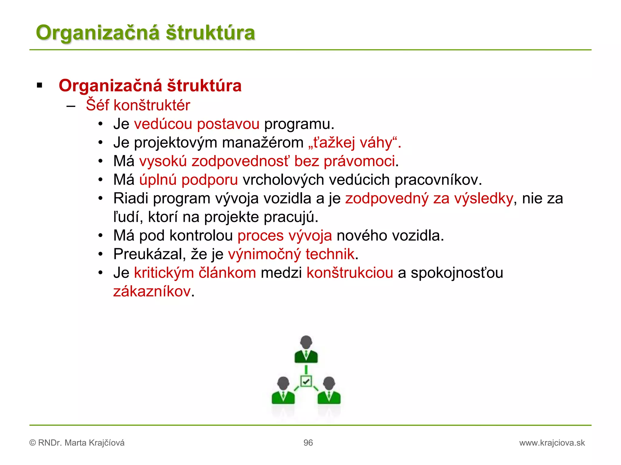 © RNDr. Marta Krajčíová 96 www.krajciova.sk
Organizačná štruktúra
 Organizačná štruktúra
– Šéf konštruktér
• Je vedúcou postavou programu.
• Je projektovým manažérom „ťažkej váhy“.
• Má vysokú zodpovednosť bez právomoci.
• Má úplnú podporu vrcholových vedúcich pracovníkov.
• Riadi program vývoja vozidla a je zodpovedný za výsledky, nie za
ľudí, ktorí na projekte pracujú.
• Má pod kontrolou proces vývoja nového vozidla.
• Preukázal, že je výnimočný technik.
• Je kritickým článkom medzi konštrukciou a spokojnosťou
zákazníkov.
 