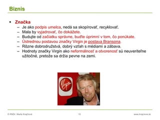 © RNDr. Marta Krajčíová 10 www.krajciova.sk
Biznis
 Značka
– Je ako podpis umelca, nedá sa skopírovať, recyklovať.
– Mala by vyjadrovať, čo dokážete.
– Budujte od začiatku správne, buďte úprimní v tom, čo ponúkate.
– Ústrednou postavou značky Virgin je postava Bransona.
– Rôzne dobrodružstvá, dobrý vzťah s médiami a zábava.
– Hodnoty značky Virgin ako neformálnosť a otvorenosť sú neuveriteľne
užitočné, pretože sa držia pevne na zemi.
 