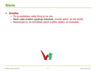 © RNDr. Marta Krajčíová 11 www.krajciova.sk
Biznis
 Značka
– Čo je podstatou vašej firmy je na vás.
– Nech vaša značka vyjadruje čokoľvek, musíte splniť, čo ste sľúbili.
– Nesľubujte to, čo nemôžete splniť a plňte všetko, čo sľubujete.
 