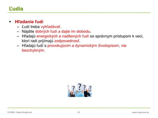 © RNDr. Marta Krajčíová 16 www.krajciova.sk
Ľudia
 Hľadanie ľudí
– Ľudí treba vyhľadávať.
– Nájdite dobrých ľudí a dajte im slobodu.
– Hľadajú energických a nadšených ľudí so správnym prístupom k veci,
ktorí radi prijímajú zodpovednosť.
– Hľadajú ľudí s provokujúcim a dynamickým životopisom, nie
bezchybným.
 