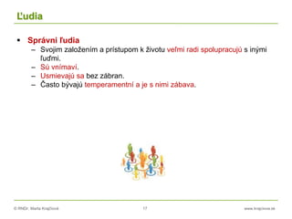 © RNDr. Marta Krajčíová 17 www.krajciova.sk
Ľudia
 Správni ľudia
– Svojim založením a prístupom k životu veľmi radi spolupracujú s inými
ľuďmi.
– Sú vnímaví.
– Usmievajú sa bez zábran.
– Často bývajú temperamentní a je s nimi zábava.
 