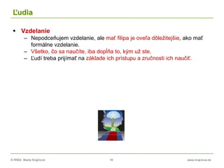 © RNDr. Marta Krajčíová 18 www.krajciova.sk
Ľudia
 Vzdelanie
– Nepodceňujem vzdelanie, ale mať filipa je oveľa dôležitejšie, ako mať
formálne vzdelanie.
– Všetko, čo sa naučíte, iba dopĺňa to, kým už ste.
– Ľudí treba prijímať na základe ich prístupu a zručnosti ich naučiť.
 