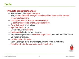 © RNDr. Marta Krajčíová 21 www.krajciova.sk
Ľudia
 Pravidlá pre zamestnancov
– Zamestnanci sú na prvom mieste.
– Tak, ako sa správate k svojim zamestnancom, budú sa oni správať
k vašim zákazníkom.
– Uvažujte v malom, aby ste sa stali veľkými.
– V dobrých časoch sa pripravujte na zlé časy.
– Provokatívnosť je na mieste.
– Byť sám sebou je OK.
– Dožičte si v práci zábavu.
– Konkurenciu berte vážne, nie seba.
– Vnímajte svoju firmu ako servisnú organizáciu, ktorá sa náhodou ocitla
vo vašom priemysle.
– Urobte všetko, čo treba.
– Vždy uplatňujte zlaté pravidlo správania vo firme aj mimo nej.
– Nerobte iným to, čo nechcete, aby iní robili vám.
 