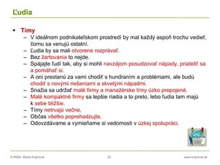 © RNDr. Marta Krajčíová 22 www.krajciova.sk
Ľudia
 Tímy
– V ideálnom podnikateľskom prostredí by mal každý aspoň trochu vedieť,
čomu sa venujú ostatní.
– Ľudia by sa mali otvorene rozprávať.
– Bez žartovania to nejde.
– Spájajte ľudí tak, aby si mohli navzájom posudzovať nápady, priateliť sa
a pomáhať si.
– A oni prestanú za vami chodiť s hundraním a problémami, ale budú
chodiť s novými riešeniami a skvelými nápadmi.
– Snažia sa udržať malé firmy a manažérske tímy úzko prepojené.
– Malé kompaktné firmy sa lepšie riadia a to preto, lebo ľudia tam majú
k sebe bližšie.
– Tímy netrvajú večne.
– Občas všetko poprehadzujte.
– Odovzdávame a vymieňame si vedomosti v úzkej spolupráci.
 